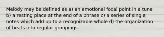 Melody may be defined as a) an emotional focal point in a tune b) a resting place at the end of a phrase c) a series of single notes which add up to a recognizable whole d) the organization of beats into regular groupings