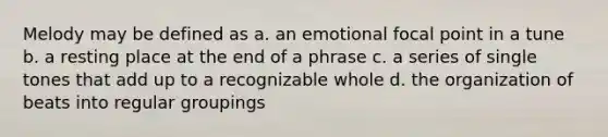 Melody may be defined as a. an emotional focal point in a tune b. a resting place at the end of a phrase c. a series of single tones that add up to a recognizable whole d. the organization of beats into regular groupings