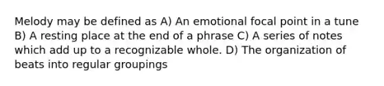 Melody may be defined as A) An emotional focal point in a tune B) A resting place at the end of a phrase C) A series of notes which add up to a recognizable whole. D) The organization of beats into regular groupings