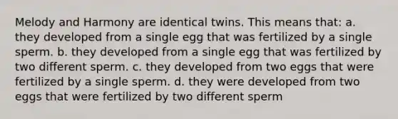 Melody and Harmony are identical twins. This means that: a. they developed from a single egg that was fertilized by a single sperm. b. they developed from a single egg that was fertilized by two different sperm. c. they developed from two eggs that were fertilized by a single sperm. d. they were developed from two eggs that were fertilized by two different sperm