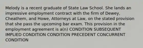 Melody is a recent graduate of State Law School. She lands an impressive employment contract with the firm of Dewey, Cheathem, and Howe, Attorneys at Law, on the stated provision that she pass the upcoming bar exam. This provision in the employment agreement is a(n) CONDITION SUBSEQUENT IMPLIED CONDITION CONDITION PRECEDENT CONCURRENT CONDITION