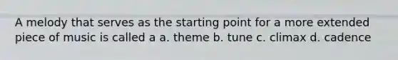 A melody that serves as the starting point for a more extended piece of music is called a a. theme b. tune c. climax d. cadence