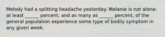 Melody had a splitting headache yesterday. Melanie is not alone: at least ______ percent, and as many as ______ percent, of the general population experience some type of bodily symptom in any given week.