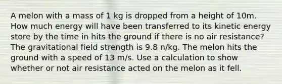 A melon with a mass of 1 kg is dropped from a height of 10m. How much energy will have been transferred to its kinetic energy store by the time in hits the ground if there is no air resistance? The gravitational field strength is 9.8 n/kg. The melon hits the ground with a speed of 13 m/s. Use a calculation to show whether or not air resistance acted on the melon as it fell.