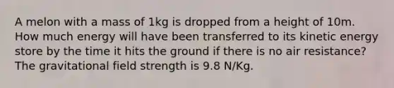 A melon with a mass of 1kg is dropped from a height of 10m. How much energy will have been transferred to its kinetic energy store by the time it hits the ground if there is no air resistance? The gravitational field strength is 9.8 N/Kg.