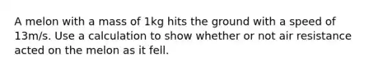 A melon with a mass of 1kg hits the ground with a speed of 13m/s. Use a calculation to show whether or not air resistance acted on the melon as it fell.