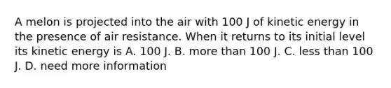 A melon is projected into the air with 100 J of kinetic energy in the presence of air resistance. When it returns to its initial level its kinetic energy is A. 100 J. B. more than 100 J. C. less than 100 J. D. need more information