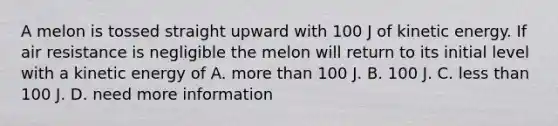 A melon is tossed straight upward with 100 J of kinetic energy. If air resistance is negligible the melon will return to its initial level with a kinetic energy of A. more than 100 J. B. 100 J. C. less than 100 J. D. need more information