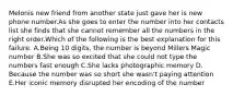 Melonis new friend from another state just gave her is new phone number.As she goes to enter the number into her contacts list she finds that she cannot remember all the numbers in the right order.Which of the following is the best explanation for this failure. A.Being 10 digits, the number is beyond Millers Magic number B.She was so excited that she could not type the numbers fast enough C.She lacks photographic memory D. Because the number was so short she wasn't paying attention E.Her iconic memory disrupted her encoding of the number