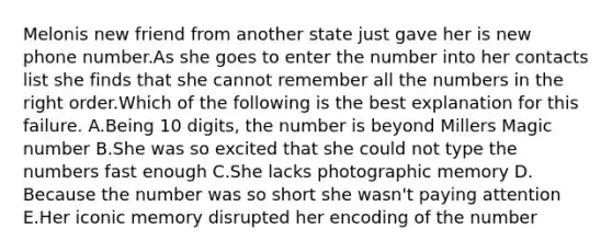 Melonis new friend from another state just gave her is new phone number.As she goes to enter the number into her contacts list she finds that she cannot remember all the numbers in the right order.Which of the following is the best explanation for this failure. A.Being 10 digits, the number is beyond Millers Magic number B.She was so excited that she could not type the numbers fast enough C.She lacks photographic memory D. Because the number was so short she wasn't paying attention E.Her iconic memory disrupted her encoding of the number