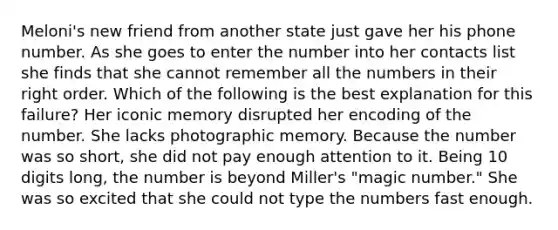 Meloni's new friend from another state just gave her his phone number. As she goes to enter the number into her contacts list she finds that she cannot remember all the numbers in their right order. Which of the following is the best explanation for this failure? Her iconic memory disrupted her encoding of the number. She lacks photographic memory. Because the number was so short, she did not pay enough attention to it. Being 10 digits long, the number is beyond Miller's "magic number." She was so excited that she could not type the numbers fast enough.