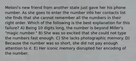 Meloni's new friend from another state just gave her his phone number. As she goes to enter the number into her contacts list she finds that she cannot remember all the numbers in their right order. Which of the following is the best explanation for this failure? A) Being 10 digits long, the number is beyond Miller's "magic number." B) She was so excited that she could not type the numbers fast enough. C) She lacks photographic memory. D) Because the number was so short, she did not pay enough attention to it. E) Her iconic memory disrupted her encoding of the number.