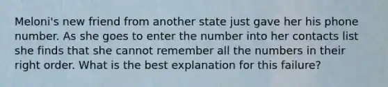 Meloni's new friend from another state just gave her his phone number. As she goes to enter the number into her contacts list she finds that she cannot remember all the numbers in their right order. What is the best explanation for this failure?