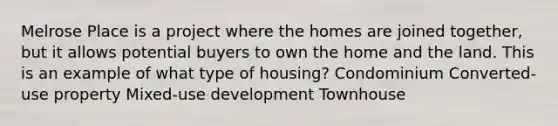 Melrose Place is a project where the homes are joined together, but it allows potential buyers to own the home and the land. This is an example of what type of housing? Condominium Converted-use property Mixed-use development Townhouse