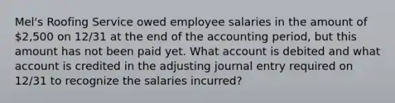 Mel's Roofing Service owed employee salaries in the amount of 2,500 on 12/31 at the end of the accounting period, but this amount has not been paid yet. What account is debited and what account is credited in the adjusting journal entry required on 12/31 to recognize the salaries incurred?