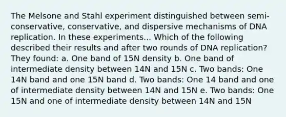 The Melsone and Stahl experiment distinguished between semi-conservative, conservative, and dispersive mechanisms of DNA replication. In these experiments... Which of the following described their results and after two rounds of DNA replication? They found: a. One band of 15N density b. One band of intermediate density between 14N and 15N c. Two bands: One 14N band and one 15N band d. Two bands: One 14 band and one of intermediate density between 14N and 15N e. Two bands: One 15N and one of intermediate density between 14N and 15N