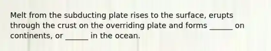 Melt from the subducting plate rises to the surface, erupts through the crust on the overriding plate and forms ______ on continents, or ______ in the ocean.