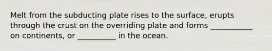 Melt from the subducting plate rises to the surface, erupts through the crust on the overriding plate and forms ___________ on continents, or __________ in the ocean.