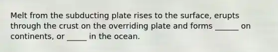 Melt from the subducting plate rises to the surface, erupts through the crust on the overriding plate and forms ______ on continents, or _____ in the ocean.