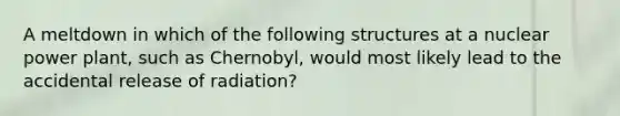 A meltdown in which of the following structures at a nuclear power plant, such as Chernobyl, would most likely lead to the accidental release of radiation?