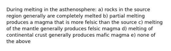 During melting in the asthenosphere: a) rocks in the source region generally are completely melted b) partial melting produces a magma that is more felsic than the source c) melting of the mantle generally produces felsic magma d) melting of continental crust generally produces mafic magma e) none of the above