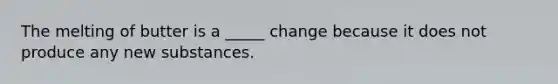 The melting of butter is a _____ change because it does not produce any new substances.