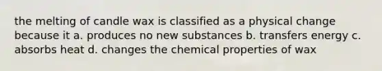 the melting of candle wax is classified as a physical change because it a. produces no new substances b. transfers energy c. absorbs heat d. changes the chemical properties of wax