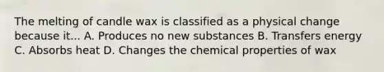 The melting of candle wax is classified as a physical change because it... A. Produces no new substances B. Transfers energy C. Absorbs heat D. Changes the chemical properties of wax