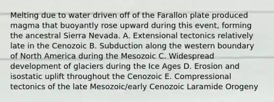 Melting due to water driven off of the Farallon plate produced magma that buoyantly rose upward during this event, forming the ancestral Sierra Nevada. A. Extensional tectonics relatively late in the Cenozoic B. Subduction along the western boundary of North America during the Mesozoic C. Widespread development of glaciers during the Ice Ages D. Erosion and isostatic uplift throughout the Cenozoic E. Compressional tectonics of the late Mesozoic/early Cenozoic Laramide Orogeny