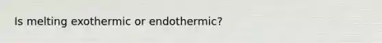 Is melting exothermic or endothermic?