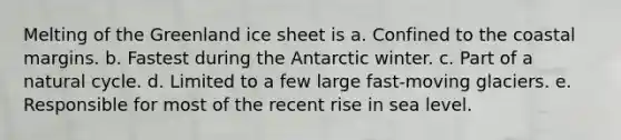 Melting of the Greenland ice sheet is a. Confined to the coastal margins. b. Fastest during the Antarctic winter. c. Part of a natural cycle. d. Limited to a few large fast-moving glaciers. e. Responsible for most of the recent rise in sea level.