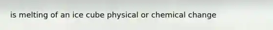 is melting of an ice cube physical or chemical change