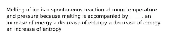 Melting of ice is a spontaneous reaction at room temperature and pressure because melting is accompanied by _____. an increase of energy a decrease of entropy a decrease of energy an increase of entropy