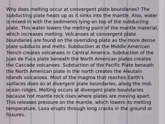 Why does melting occur at convergent plate boundaries? The subducting plate heats up as it sinks into the mantle. Also, water is mixed in with the sediments lying on top of the subducting plate. This water lowers the melting point of the mantle material, which increases melting. Volcanoes at convergent plate boundaries are found on the overriding plate as the more dense plate subducts and melts. Subduction at the Middle American Trench creates volcanoes in Central America. Subduction of the Juan de Fuca plate beneath the North American plates creates the Cascade volcanoes. Subduction of the Pacific Plate beneath the North American plate in the north creates the Aleutain Islands volcanoes. Most of the magma that reaches Earth's surfaces does so at divergent plate boundaries, along the mid-ocean ridges. Melting occurs at divergent plate boundaries because hot mantle rock rises where plates are moving apart. This releases pressure on the mantle, which lowers its melting temperature. Lava erupts through long cracks in the ground or fissures.