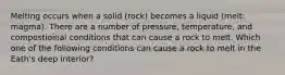 Melting occurs when a solid (rock) becomes a liquid (melt: magma). There are a number of pressure, temperature, and compostioinal conditions that can cause a rock to melt. Which one of the following conditions can cause a rock to melt in the Eath's deep interior?