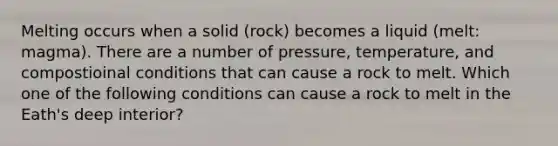 Melting occurs when a solid (rock) becomes a liquid (melt: magma). There are a number of pressure, temperature, and compostioinal conditions that can cause a rock to melt. Which one of the following conditions can cause a rock to melt in the Eath's deep interior?