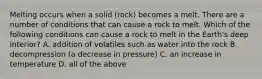 Melting occurs when a solid (rock) becomes a melt. There are a number of conditions that can cause a rock to melt. Which of the following conditions can cause a rock to melt in the Earth's deep interior? A. addition of volatiles such as water into the rock B. decompression (a decrease in pressure) C. an increase in temperature D. all of the above