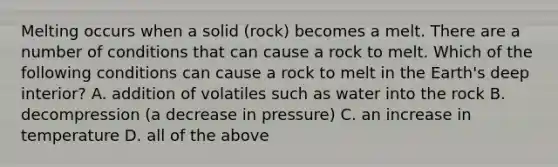 Melting occurs when a solid (rock) becomes a melt. There are a number of conditions that can cause a rock to melt. Which of the following conditions can cause a rock to melt in the Earth's deep interior? A. addition of volatiles such as water into the rock B. decompression (a decrease in pressure) C. an increase in temperature D. all of the above