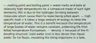 --- melting point and boiling point = water melts and boils at relatively high temperatures for a compound made of such light elements; this is due to the hydrogen bonding between molecules which cause them to resist being pilled apart. --- high specific heat = it takes a large amount of energy to raise the temperature of water. This is a benefit because the temperature of large bodies of water remains constant, protecting life from lethal temperature fluctuations. --- density = because of the H-bonding structure, solid water (ice) is less dense than liquid water. So ice floats, insulating the living organisms in a lake.