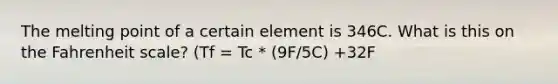 The melting point of a certain element is 346C. What is this on the Fahrenheit scale? (Tf = Tc * (9F/5C) +32F