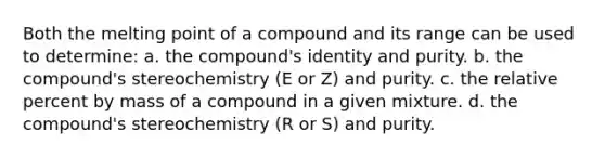 Both the melting point of a compound and its range can be used to determine: a. the compound's identity and purity. b. the compound's stereochemistry (E or Z) and purity. c. the relative percent by mass of a compound in a given mixture. d. the compound's stereochemistry (R or S) and purity.