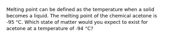 Melting point can be defined as the temperature when a solid becomes a liquid. The melting point of the chemical acetone is -95 °C. Which state of matter would you expect to exist for acetone at a temperature of -94 °C?