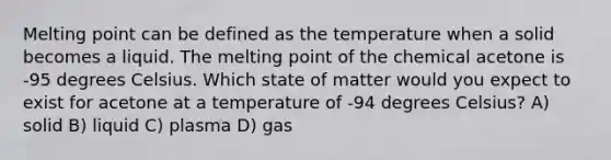 Melting point can be defined as the temperature when a solid becomes a liquid. The melting point of the chemical acetone is -95 degrees Celsius. Which state of matter would you expect to exist for acetone at a temperature of -94 degrees Celsius? A) solid B) liquid C) plasma D) gas