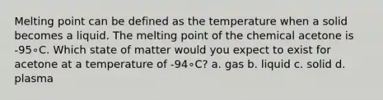 Melting point can be defined as the temperature when a solid becomes a liquid. The melting point of the chemical acetone is -95∘C. Which state of matter would you expect to exist for acetone at a temperature of -94∘C? a. gas b. liquid c. solid d. plasma