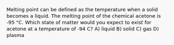 Melting point can be defined as the temperature when a solid becomes a liquid. The melting point of the chemical acetone is -95 °C. Which state of matter would you expect to exist for acetone at a temperature of -94 C? A) liquid B) solid C) gas D) plasma