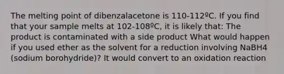 The melting point of dibenzalacetone is 110-112ºC. If you find that your sample melts at 102-108ºC, it is likely that: The product is contaminated with a side product What would happen if you used ether as the solvent for a reduction involving NaBH4 (sodium borohydride)? It would convert to an oxidation reaction