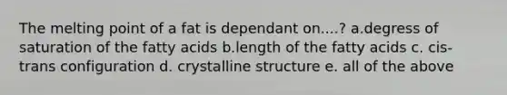 The melting point of a fat is dependant on....? a.degress of saturation of the fatty acids b.length of the fatty acids c. cis-trans configuration d. crystalline structure e. all of the above