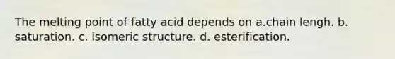 The melting point of fatty acid depends on a.chain lengh. b. saturation. c. isomeric structure. d. esterification.