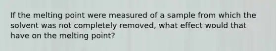 If the melting point were measured of a sample from which the solvent was not completely removed, what effect would that have on the melting point?