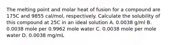 The melting point and molar heat of fusion for a compound are 175C and 9855 cal/mol, respectively. Calculate the solubility of this compound at 25C in an ideal solution A. 0.0038 g/ml B. 0.0038 mole per 0.9962 mole water C. 0.0038 mole per mole water D. 0.0038 mg/mL